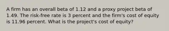 A firm has an overall beta of 1.12 and a proxy project beta of 1.49. The risk-free rate is 3 percent and the firm's cost of equity is 11.96 percent. What is the project's cost of equity?