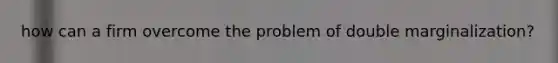 how can a firm overcome the problem of double marginalization?