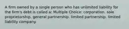 A firm owned by a single person who has unlimited liability for the firm's debt is called a: Multiple Choice: corporation. sole proprietorship. general partnership. limited partnership. limited liability company.