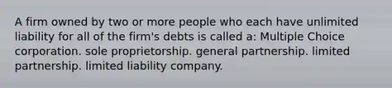 A firm owned by two or more people who each have unlimited liability for all of the firm's debts is called a: Multiple Choice corporation. sole proprietorship. general partnership. limited partnership. limited liability company.