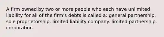 A firm owned by two or more people who each have unlimited liability for all of the firm's debts is called a: general partnership. sole proprietorship. limited liability company. limited partnership. corporation.