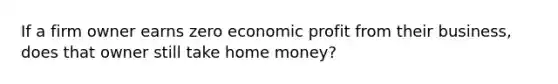 If a firm owner earns zero economic profit from their business, does that owner still take home money?