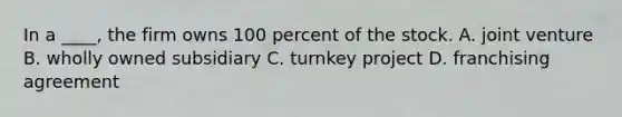 In a ____, the firm owns 100 percent of the stock. A. joint venture B. wholly owned subsidiary C. turnkey project D. franchising agreement