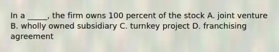 In a _____, the firm owns 100 percent of the stock A. joint venture B. wholly owned subsidiary C. turnkey project D. franchising agreement