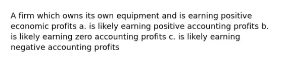 A firm which owns its own equipment and is earning positive economic profits a. is likely earning positive accounting profits b. is likely earning zero accounting profits c. is likely earning negative accounting profits