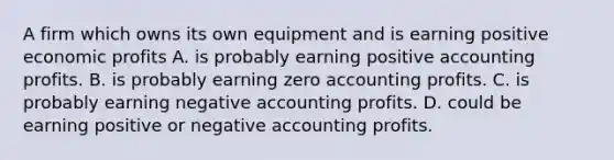 A firm which owns its own equipment and is earning positive economic profits A. is probably earning positive accounting profits. B. is probably earning zero accounting profits. C. is probably earning negative accounting profits. D. could be earning positive or negative accounting profits.