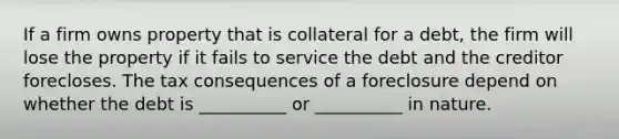 If a firm owns property that is collateral for a debt, the firm will lose the property if it fails to service the debt and the creditor forecloses. The tax consequences of a foreclosure depend on whether the debt is __________ or __________ in nature.