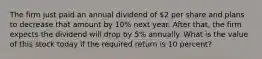 The firm just paid an annual dividend of 2 per share and plans to decrease that amount by 10% next year. After that, the firm expects the dividend will drop by 5% annually. What is the value of this stock today if the required return is 10 percent?