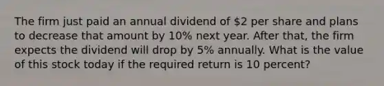 The firm just paid an annual dividend of 2 per share and plans to decrease that amount by 10% next year. After that, the firm expects the dividend will drop by 5% annually. What is the value of this stock today if the required return is 10 percent?