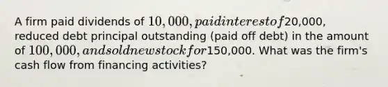 A firm paid dividends of 10,000, paid interest of20,000, reduced debt principal outstanding (paid off debt) in the amount of 100,000, and sold new stock for150,000. What was the firm's cash flow from financing activities?