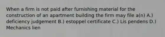 When a firm is not paid after furnishing material for the construction of an apartment building the firm may file a(n) A.) deficiency judgement B.) estoppel certificate C.) Lis pendens D.) Mechanics lien