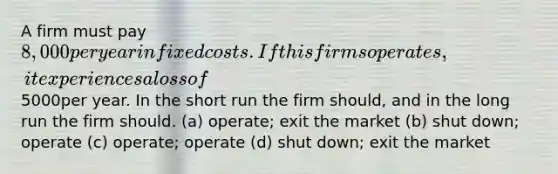 A firm must pay 8,000 per year in fixed costs. If this firms operates, it experiences a loss of5000per year. In the short run the firm should, and in the long run the firm should. (a) operate; exit the market (b) shut down; operate (c) operate; operate (d) shut down; exit the market