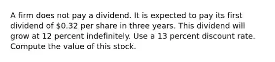 A firm does not pay a dividend. It is expected to pay its first dividend of 0.32 per share in three years. This dividend will grow at 12 percent indefinitely. Use a 13 percent discount rate. Compute the value of this stock.