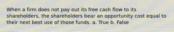 When a firm does not pay out its free cash flow to its shareholders, the shareholders bear an opportunity cost equal to their next best use of those funds. a. True b. False