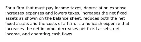 For a firm that must pay income taxes, depreciation expense: increases expenses and lowers taxes. increases the net fixed assets as shown on the balance sheet. reduces both the net fixed assets and the costs of a firm. is a noncash expense that increases the net income. decreases net fixed assets, net income, and operating cash flows.