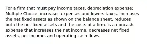 For a firm that must pay income taxes, depreciation expense: Multiple Choice: increases expenses and lowers taxes. increases the net fixed assets as shown on the balance sheet. reduces both the net fixed assets and the costs of a firm. is a noncash expense that increases the net income. decreases net fixed assets, net income, and operating cash flows.