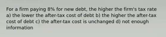 For a firm paying 8% for new debt, the higher the firm's tax rate a) the lower the after-tax cost of debt b) the higher the after-tax cost of debt c) the after-tax cost is unchanged d) not enough information