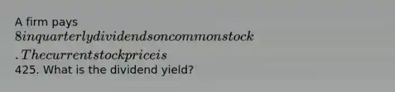 A firm pays 8 in quarterly dividends on common stock. The current stock price is425. What is the dividend yield?