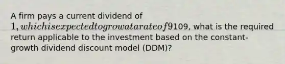 A firm pays a current dividend of 1, which is expected to grow at a rate of 9% indefinitely. If the current value of the firm's shares is109, what is the required return applicable to the investment based on the constant-growth dividend discount model (DDM)?