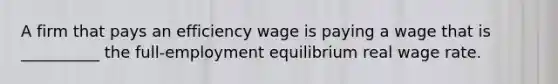 A firm that pays an efficiency wage is paying a wage that is __________ the full-employment equilibrium real wage rate.