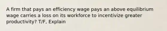 A firm that pays an efficiency wage pays an above equilibrium wage carries a loss on its workforce to incentivize greater productivity? T/F, Explain