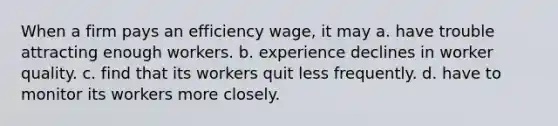 When a firm pays an efficiency wage, it may a. have trouble attracting enough workers. b. experience declines in worker quality. c. find that its workers quit less frequently. d. have to monitor its workers more closely.