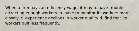 When a firm pays an efficiency wage, it may a. have trouble attracting enough workers. b. have to monitor its workers more closely. c. experience declines in worker quality d. find that its workers quit less frequently.