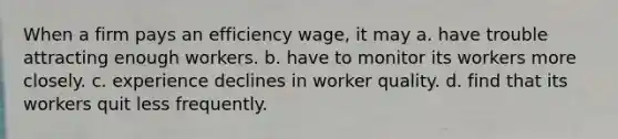 When a firm pays an efficiency wage, it may a. have trouble attracting enough workers. b. have to monitor its workers more closely. c. experience declines in worker quality. d. find that its workers quit less frequently.