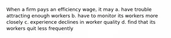 When a firm pays an efficiency wage, it may a. have trouble attracting enough workers b. have to monitor its workers more closely c. experience declines in worker quality d. find that its workers quit less frequently