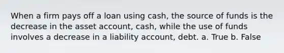 When a firm pays off a loan using cash, the source of funds is the decrease in the asset account, cash, while the use of funds involves a decrease in a liability account, debt. a. True b. False