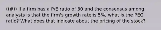 ((#)) If a firm has a P/E ratio of 30 and the consensus among analysts is that the firm's growth rate is 5%, what is the PEG ratio? What does that indicate about the pricing of the stock?