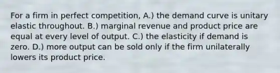 For a firm in perfect competition, A.) the demand curve is unitary elastic throughout. B.) marginal revenue and product price are equal at every level of output. C.) the elasticity if demand is zero. D.) more output can be sold only if the firm unilaterally lowers its product price.