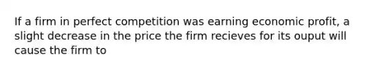 If a firm in perfect competition was earning economic profit, a slight decrease in the price the firm recieves for its ouput will cause the firm to