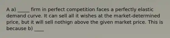 A a) _____ firm in perfect competition faces a perfectly elastic demand curve. It can sell all it wishes at the market-determined price, but it will sell nothign above the given market price. This is because b) ____