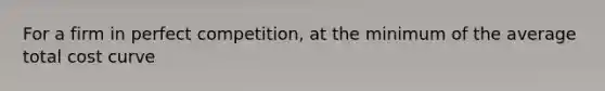 For a firm in perfect competition, at the minimum of the average total cost curve