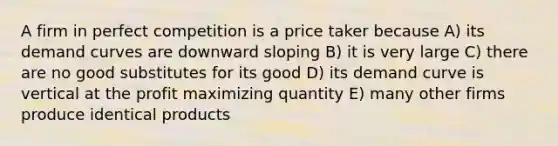 A firm in perfect competition is a price taker because A) its demand curves are downward sloping B) it is very large C) there are no good substitutes for its good D) its demand curve is vertical at the profit maximizing quantity E) many other firms produce identical products