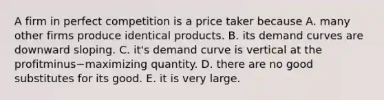 A firm in perfect competition is a price taker because A. many other firms produce identical products. B. its demand curves are downward sloping. C. ​it's demand curve is vertical at the profitminus−maximizing quantity. D. there are no good substitutes for its good. E. it is very large.