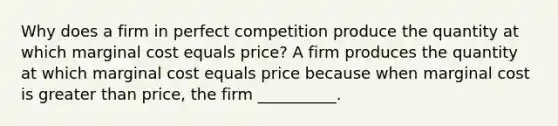 Why does a firm in perfect competition produce the quantity at which marginal cost equals price? A firm produces the quantity at which marginal cost equals price because when marginal cost is greater than price, the firm __________.