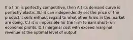 If a firm is perfectly competitive, then A.) its demand curve is perfectly elastic. B.) it can independently set the price of the product it sells without regard to what other firms in the market are doing. C.) it is impossible for the firm to earn short-run economic profits. D.) marginal cost with exceed marginal revenue at the optimal level of output