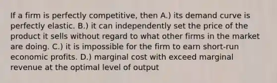 If a firm is perfectly competitive, then A.) its demand curve is perfectly elastic. B.) it can independently set the price of the product it sells without regard to what other firms in the market are doing. C.) it is impossible for the firm to earn short-run economic profits. D.) marginal cost with exceed marginal revenue at the optimal level of output