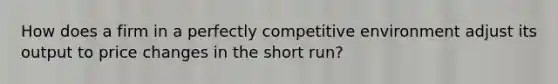 How does a firm in a perfectly competitive environment adjust its output to price changes in the short run?