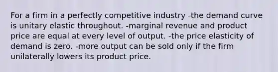 For a firm in a perfectly competitive industry -the demand curve is unitary elastic throughout. -marginal revenue and product price are equal at every level of output. -the price elasticity of demand is zero. -more output can be sold only if the firm unilaterally lowers its product price.