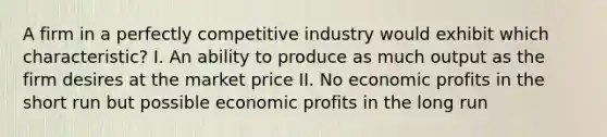 A firm in a perfectly competitive industry would exhibit which characteristic? I. An ability to produce as much output as the firm desires at the market price II. No economic profits in the short run but possible economic profits in the long run