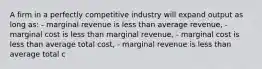 A firm in a perfectly competitive industry will expand output as long as: - marginal revenue is less than average revenue, - marginal cost is less than marginal revenue, - marginal cost is less than average total cost, - marginal revenue is less than average total c