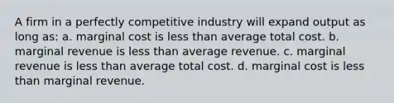 A firm in a perfectly competitive industry will expand output as long as: a. ​marginal cost is less than average total cost. b. ​marginal revenue is less than average revenue. c. ​marginal revenue is less than average total cost. d. ​marginal cost is less than marginal revenue.