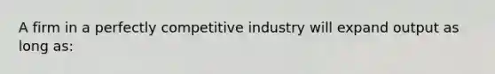 A firm in a perfectly competitive industry will expand output as long as: