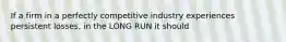 If a firm in a perfectly competitive industry experiences persistent losses, in the LONG RUN it should