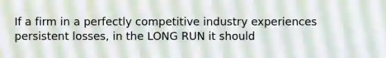 If a firm in a perfectly competitive industry experiences persistent losses, in the LONG RUN it should