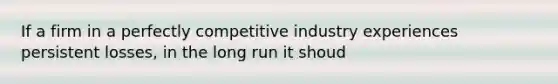 If a firm in a perfectly competitive industry experiences persistent losses, in the long run it shoud