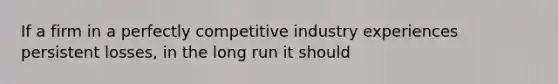 If a firm in a perfectly competitive industry experiences persistent losses, in the long run it should